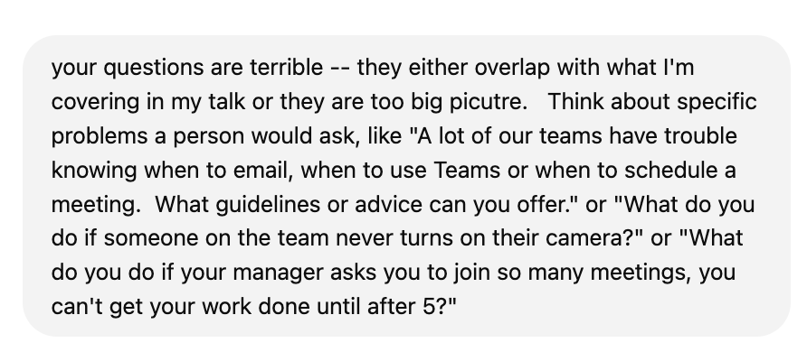 screenshot of prompt: "your questions are terrible -- they either overlap with what I'm covering in my talk or they are too big picutre. Think about specific problems a person would ask, like "A lot of our teams have trouble knowing when to email, when to use Teams or when to schedule a meeting. What guidelines or advice can you offer." or "What do you do if someone on the team never turns on their camera?" or "What do you do if your manager asks you to join so many meetings, you can't get your work done until after 5?"